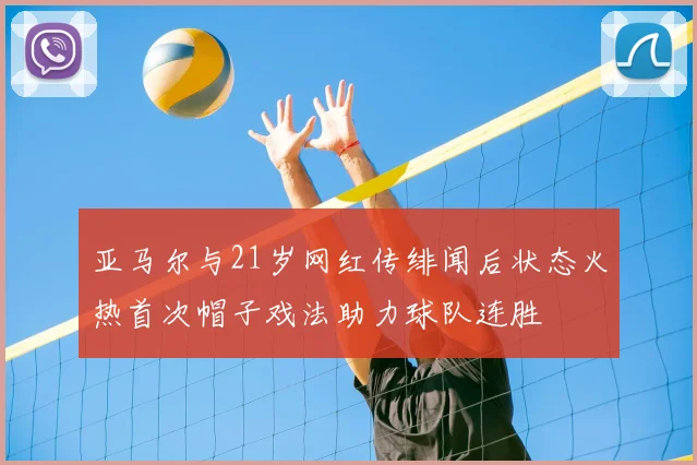 亚马尔与21岁网红传绯闻后状态火热首次帽子戏法助力球队连胜