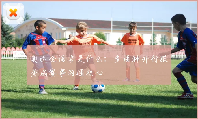 奥运会语言是什么：多语种并行服务成赛事沟通核心