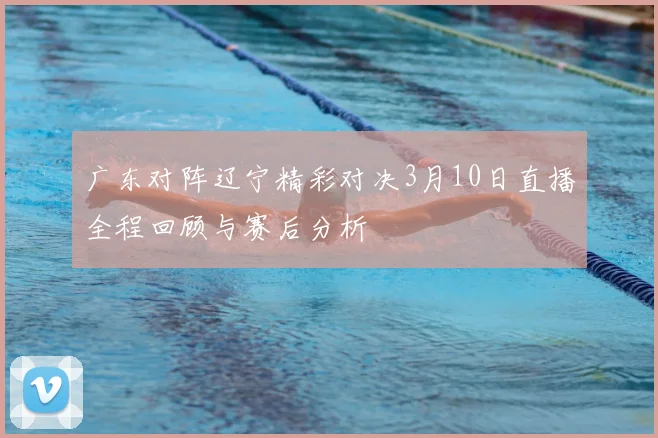 广东对阵辽宁精彩对决3月10日直播全程回顾与赛后分析
