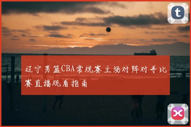 辽宁男篮CBA常规赛主场对阵对手比赛直播观看指南