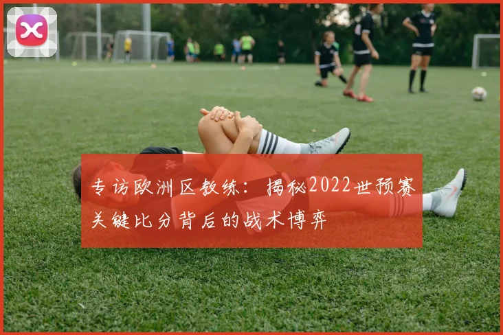 专访欧洲区教练：揭秘2022世预赛关键比分背后的战术博弈