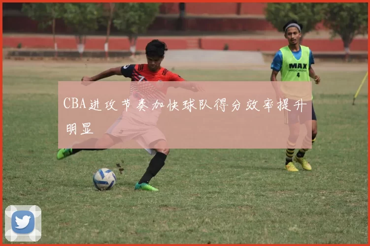 CBA进攻节奏加快球队得分效率提升明显