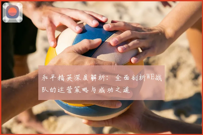 和平精英深度解析：全面剖析WE战队的运营策略与成功之道