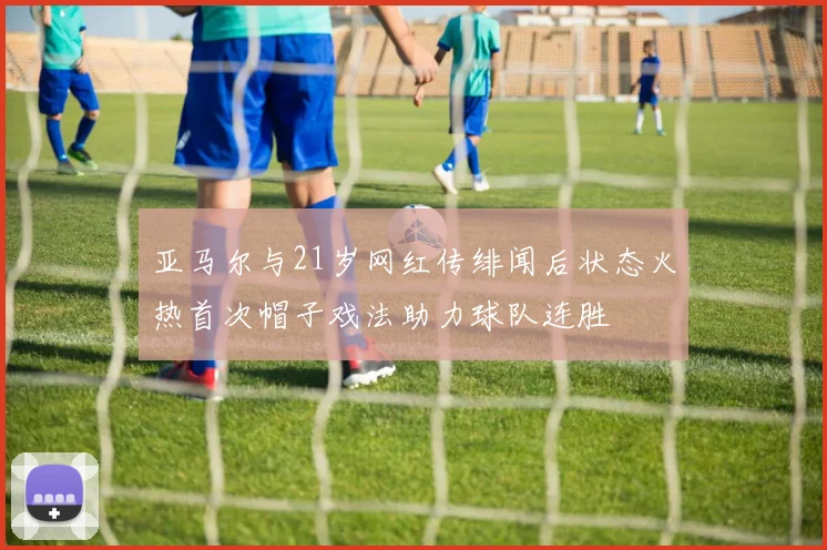 亚马尔与21岁网红传绯闻后状态火热首次帽子戏法助力球队连胜