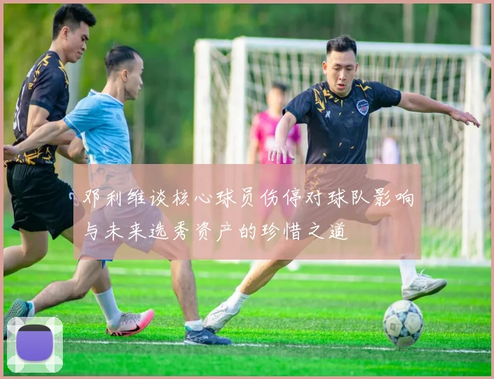 邓利维谈核心球员伤停对球队影响与未来选秀资产的珍惜之道