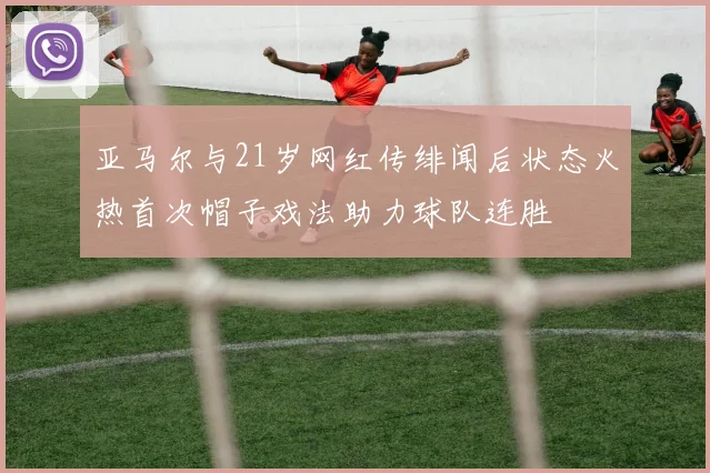 亚马尔与21岁网红传绯闻后状态火热首次帽子戏法助力球队连胜