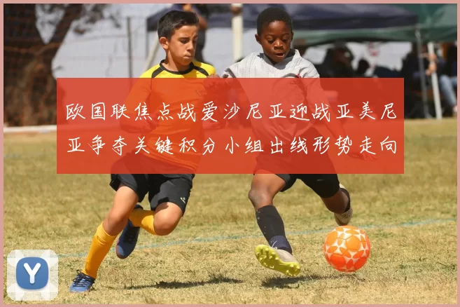 欧国联焦点战爱沙尼亚迎战亚美尼亚争夺关键积分小组出线形势走向