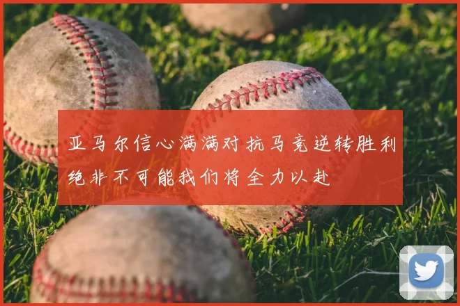 亚马尔信心满满对抗马竞逆转胜利绝非不可能我们将全力以赴