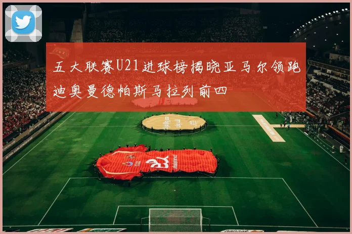 五大联赛U21进球榜揭晓亚马尔领跑迪奥曼德帕斯马拉列前四