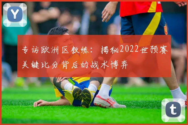 专访欧洲区教练:揭秘2022世预赛关键比分背后的战术博弈