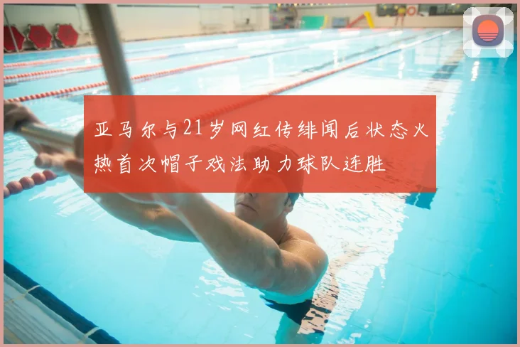 亚马尔与21岁网红传绯闻后状态火热首次帽子戏法助力球队连胜