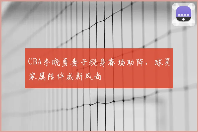 CBA李晓勇妻子现身赛场助阵,球员家属陪伴成新风尚