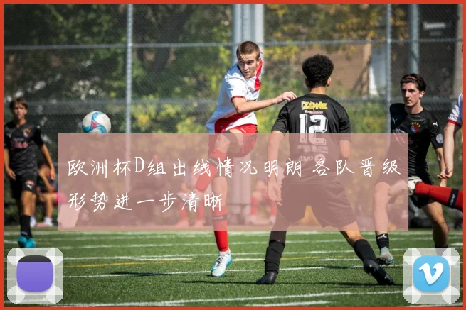 欧洲杯D组出线情况明朗 各队晋级形势进一步清晰