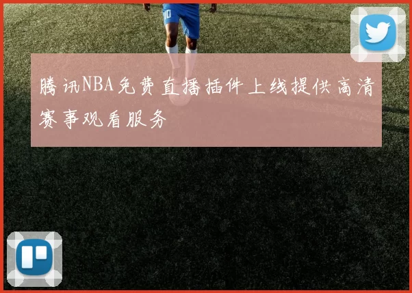 腾讯NBA免费直播插件上线提供高清赛事观看服务
