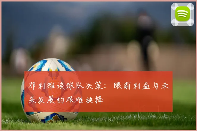 邓利维谈球队决策：眼前利益与未来发展的艰难抉择