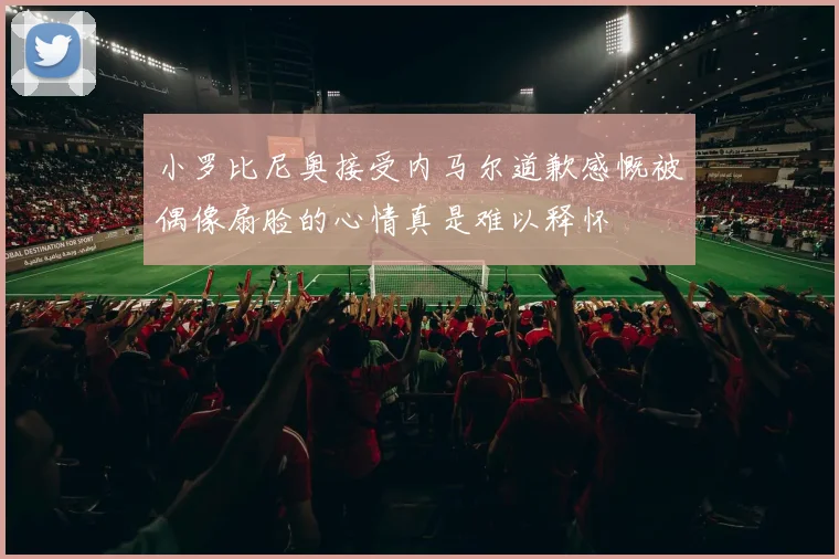 小罗比尼奥接受内马尔道歉感慨被偶像扇脸的心情真是难以释怀