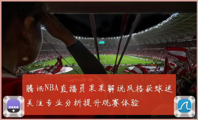 腾讯NBA直播员果果解说风格获球迷关注专业分析提升观赛体验