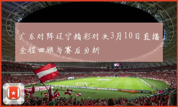 广东对阵辽宁精彩对决3月10日直播全程回顾与赛后分析