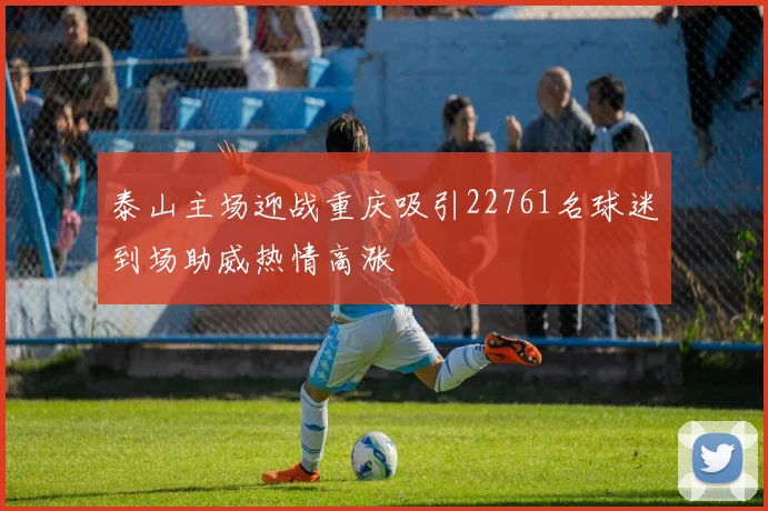 泰山主场迎战重庆吸引22761名球迷到场助威热情高涨