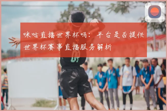 咪咕直播世界杯吗:平台是否提供世界杯赛事直播服务解析