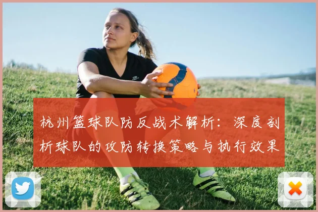 杭州篮球队防反战术解析：深度剖析球队的攻防转换策略与执行效果