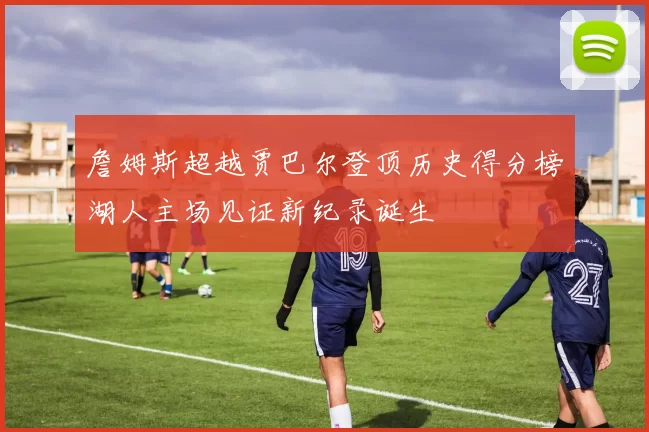 詹姆斯超越贾巴尔登顶历史得分榜湖人主场见证新纪录诞生