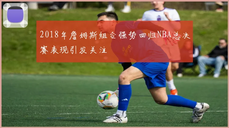 2018年詹姆斯组合强势回归NBA总决赛表现引发关注
