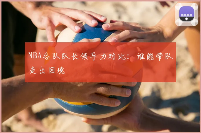 NBA各队队长领导力对比：谁能带队走出困境